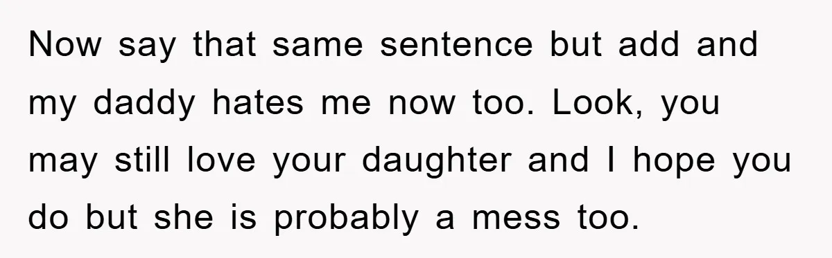 Now say that same sentence but add and my daddy hates me now too. Look, you may still love your daughter and I hope you do but she is probably...