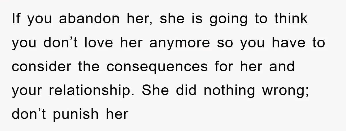 If you abandon her, she is going to think you don’t love her anymore so you have to consider the consequences for her and your relationship. She did nothing wrong;...