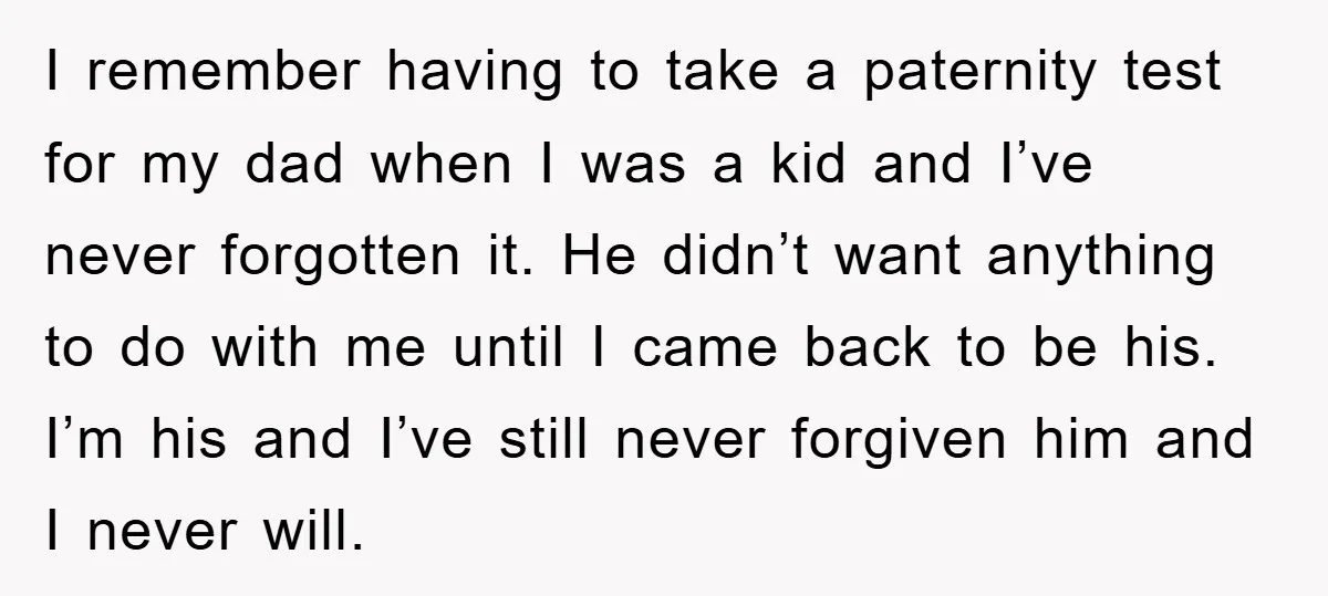 I remember having to take a paternity test for my dad when I was a kid and I’ve never forgotten it. He didn’t want anything to do with me until...
