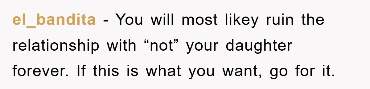 el_bandita − You will most likey ruin the relationship with “not” your daughter forever. If this is what you want, go for it.