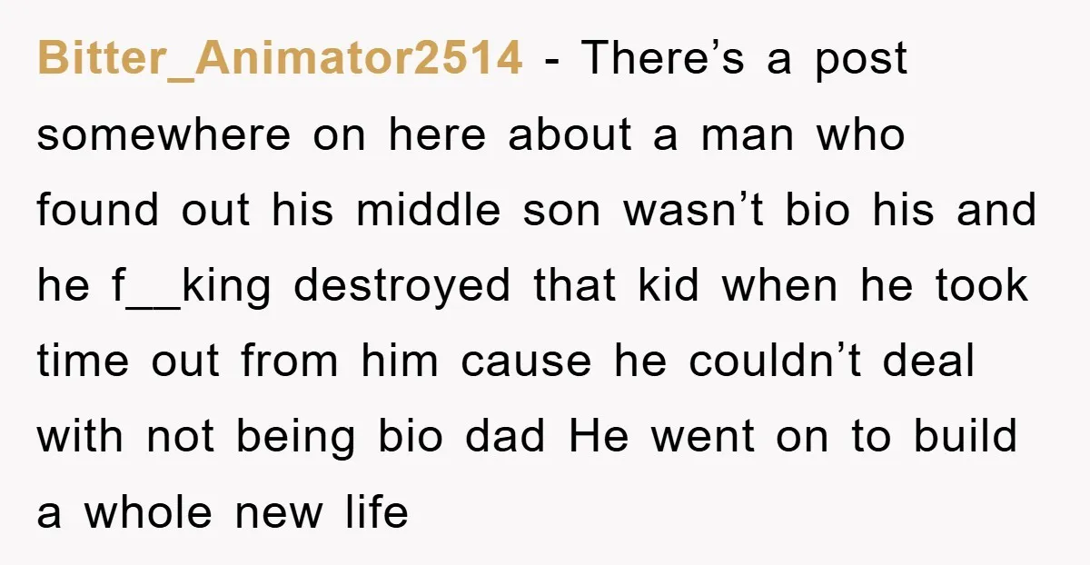 Bitter_Animator2514 − There’s a post somewhere on here about a man who found out his middle son wasn’t bio his and he f__king destroyed that kid when he took time...