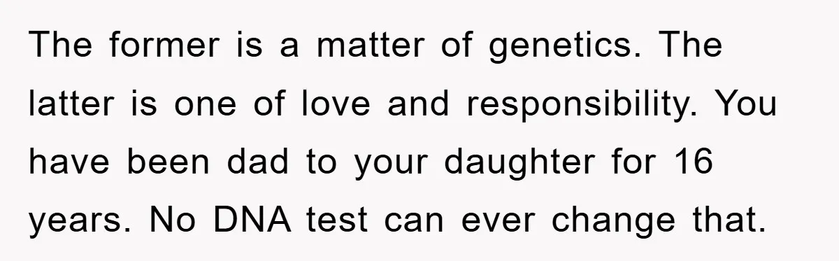 The former is a matter of genetics. The latter is one of love and responsibility. You have been dad to your daughter for 16 years. No DNA test can ever...