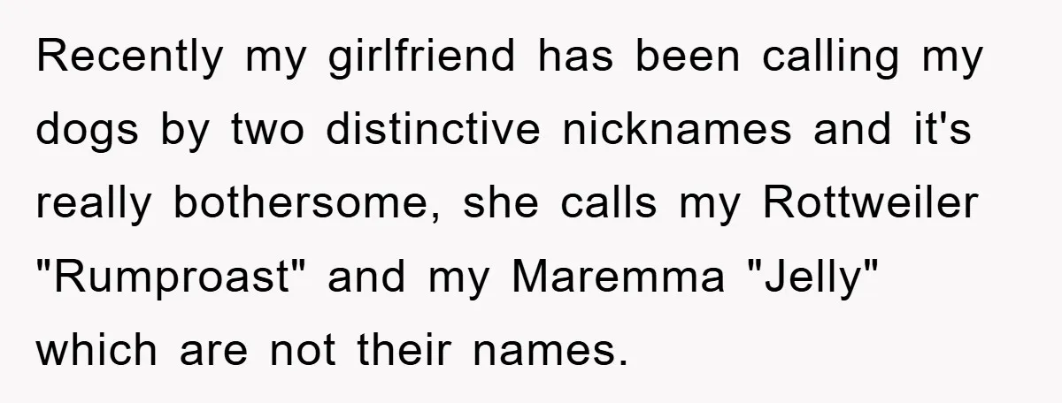Recently my girlfriend has been calling my dogs by two distinctive nicknames and it's really bothersome, she calls my Rottweiler "Rumproast" and my Maremma "Jelly" which are not their names.
