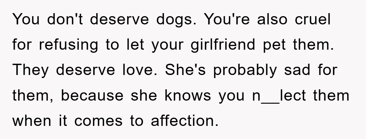 You don't deserve dogs. You're also cruel for refusing to let your girlfriend pet them. They deserve love. She's probably sad for them, because she knows you n__lect them when...