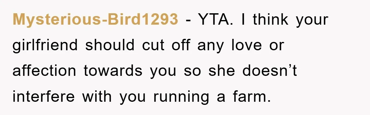 Mysterious-Bird1293 − YTA. I think your girlfriend should cut off any love or affection towards you so she doesn’t interfere with you running a farm.