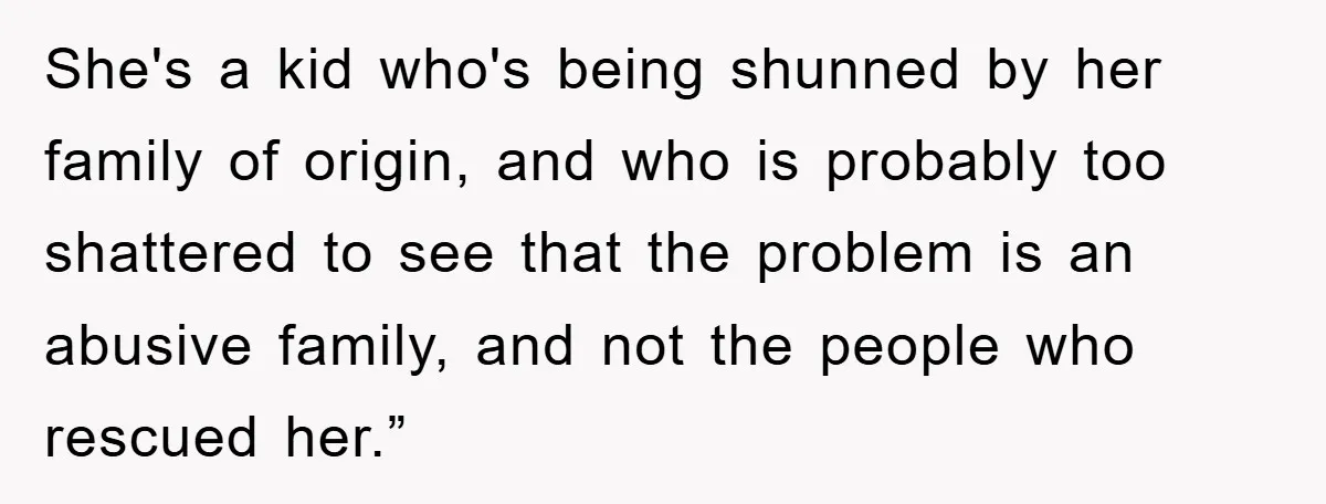 She's a kid who's being shunned by her family of origin, and who is probably too shattered to see that the problem is an abusive family, and not the people...