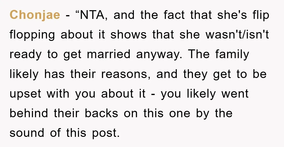Chonjae - “NTA, and the fact that she's flip flopping about it shows that she wasn't/isn't ready to get married anyway. The family likely has their reasons, and they get...