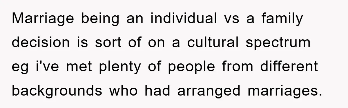 Marriage being an individual vs a family decision is sort of on a cultural spectrum eg i've met plenty of people from different backgrounds who had arranged marriages.