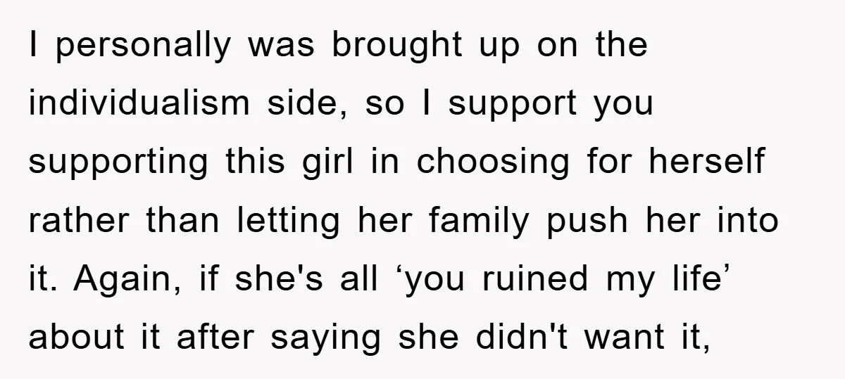 I personally was brought up on the individualism side, so I support you supporting this girl in choosing for herself rather than letting her family push her into it. Again,...