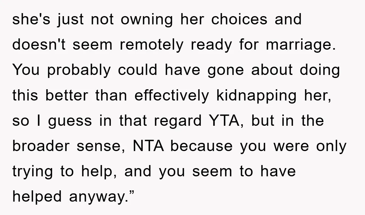 she's just not owning her choices and doesn't seem remotely ready for marriage. You probably could have gone about doing this better than effectively kidnapping her, so I guess in...