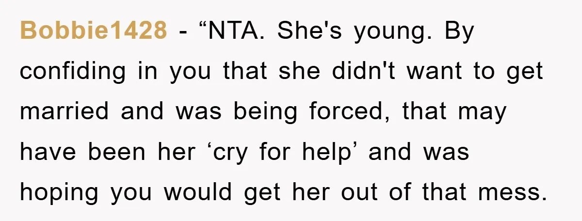 Bobbie1428 - “NTA. She's young. By confiding in you that she didn't want to get married and was being forced, that may have been her ‘cry for help’ and was...