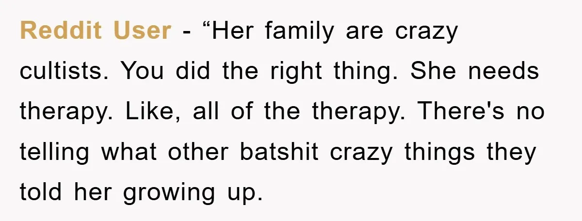 Reddit User - “Her family are crazy cultists. You did the right thing. She needs therapy. Like, all of the therapy. There's no telling what other batshit crazy things they...
