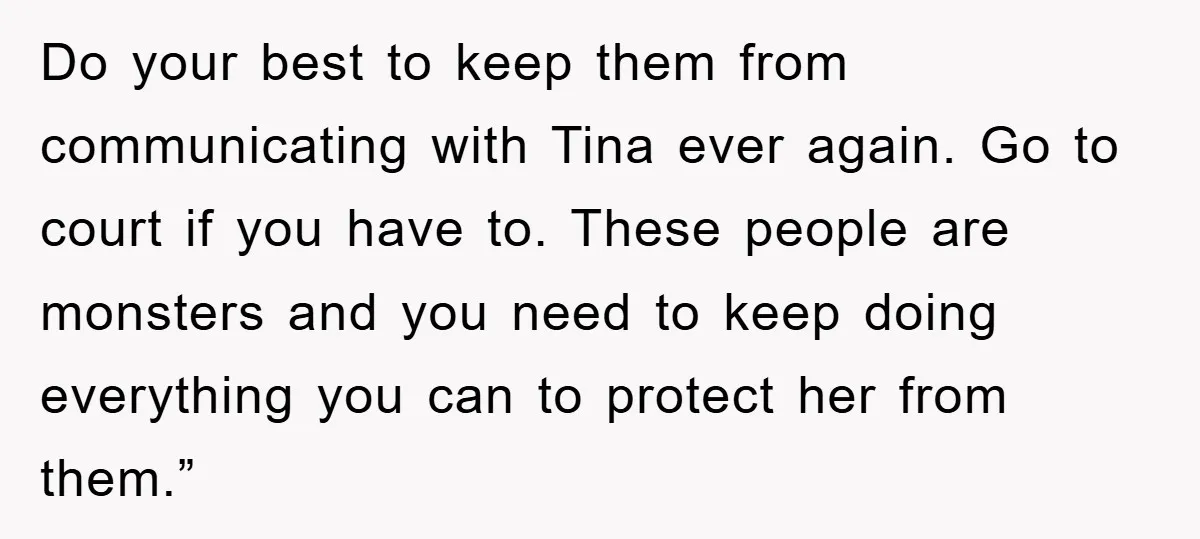 Do your best to keep them from communicating with Tina ever again. Go to court if you have to. These people are monsters and you need to keep doing everything...
