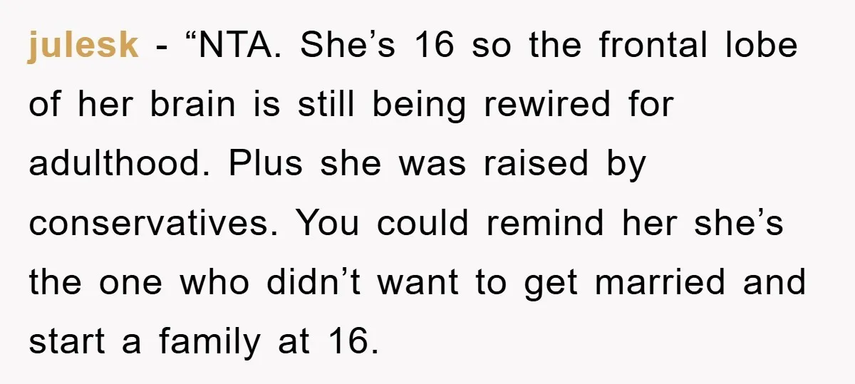 julesk - “NTA. She’s 16 so the frontal lobe of her brain is still being rewired for adulthood. Plus she was raised by conservatives. You could remind her she’s the...