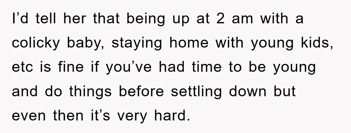 I’d tell her that being up at 2 am with a colicky baby, staying home with young kids, etc is fine if you’ve had time to be young and do...