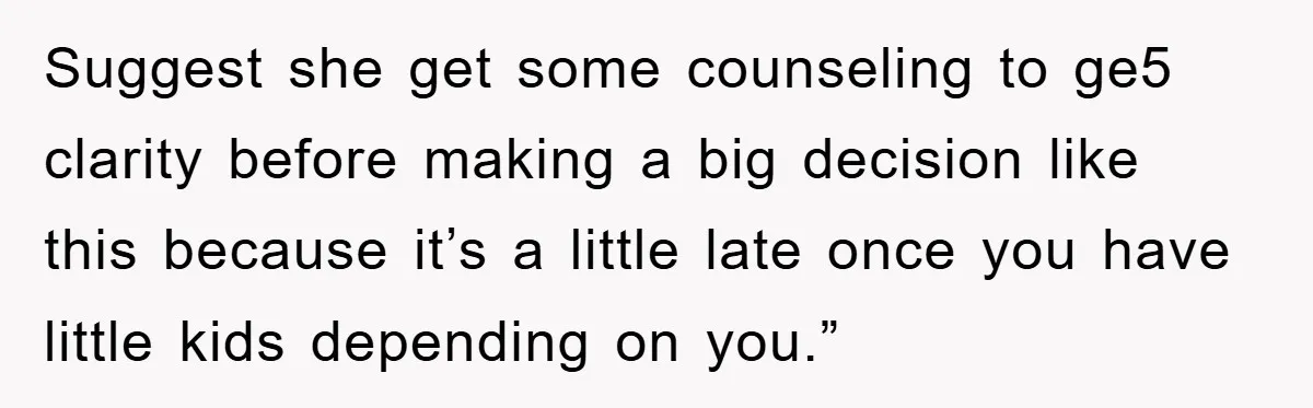 Suggest she get some counseling to ge5 clarity before making a big decision like this because it’s a little late once you have little kids depending on you.”