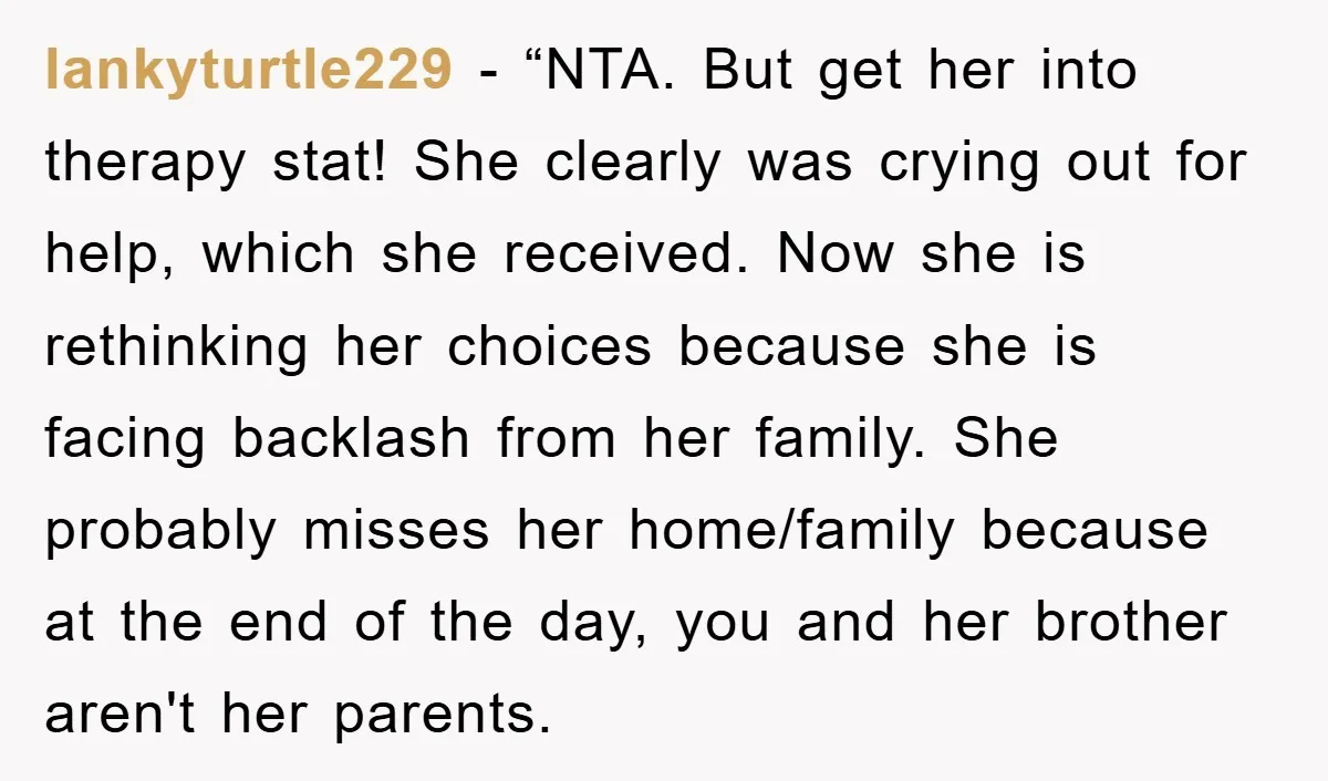 lankyturtle229 - “NTA. But get her into therapy stat! She clearly was crying out for help, which she received. Now she is rethinking her choices because she is facing backlash...