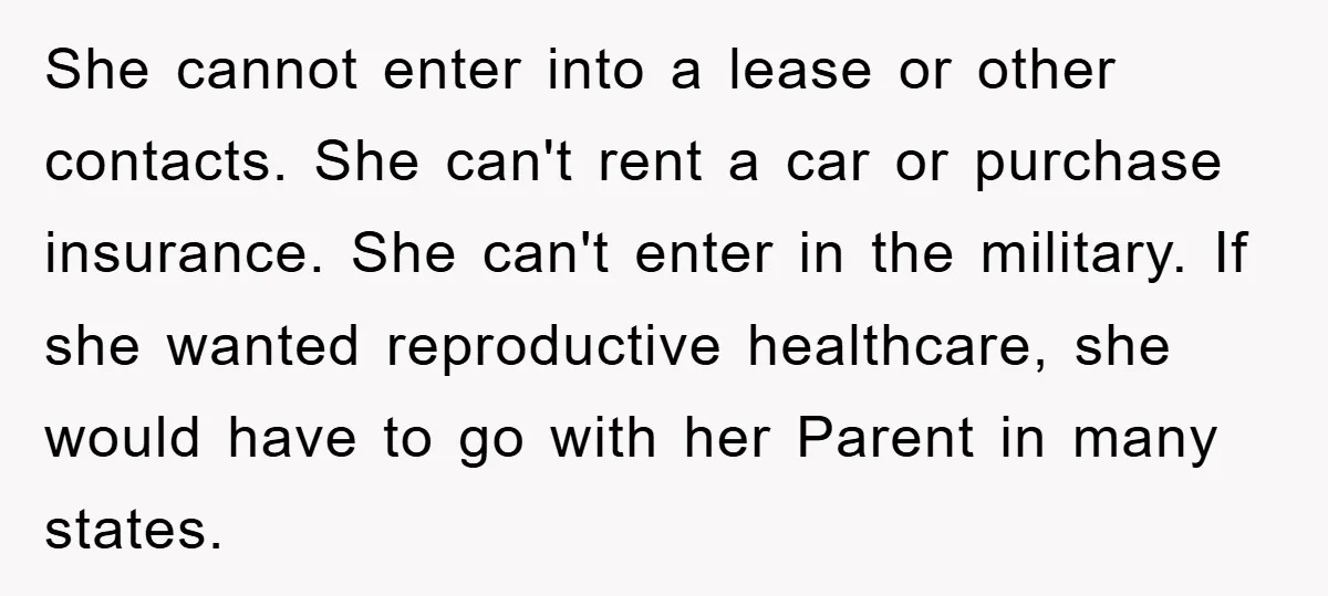 She cannot enter into a lease or other contacts. She can't rent a car or purchase insurance. She can't enter in the military. If she wanted reproductive healthcare, she would...