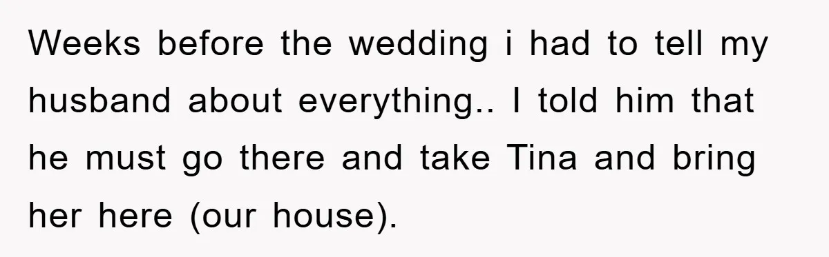 Weeks before the wedding i had to tell my husband about everything.. I told him that he must go there and take Tina and bring her here (our house).