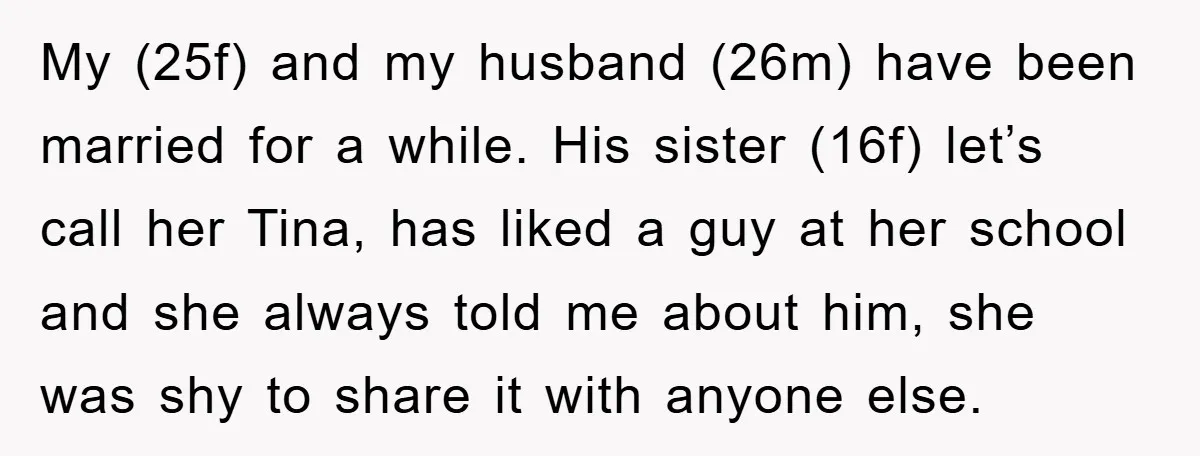 My (25f) and my husband (26m) have been married for a while. His sister (16f) let’s call her Tina, has liked a guy at her school and she always told...
