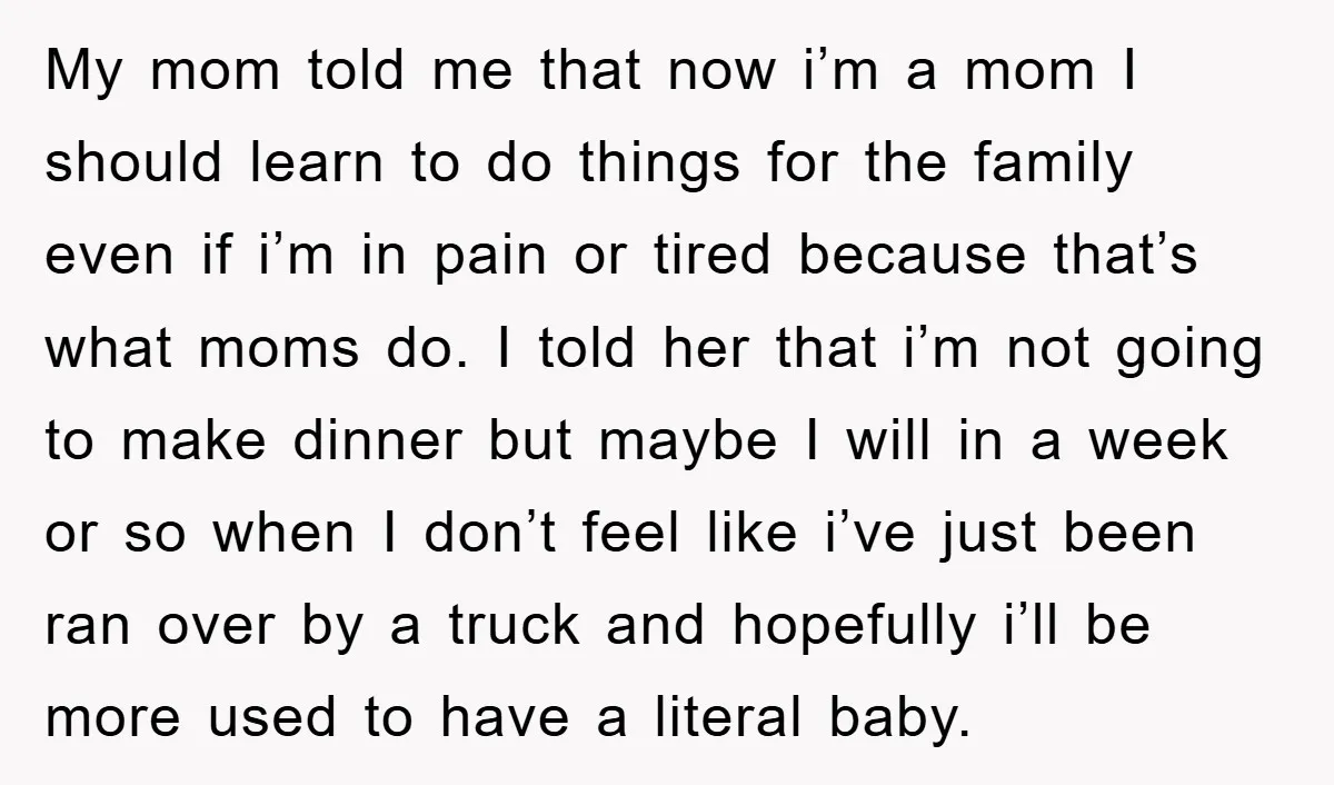 My mom told me that now i’m a mom I should learn to do things for the family even if i’m in pain or tired because that’s what moms do....