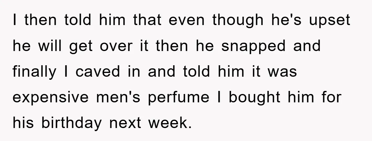 I then told him that even though he's upset he will get over it then he snapped and finally I caved in and told him it was expensive men's perfume...