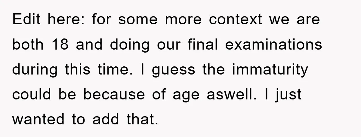 Edit here: for some more context we are both 18 and doing our final examinations during this time. I guess the immaturity could be because of age aswell. I just...