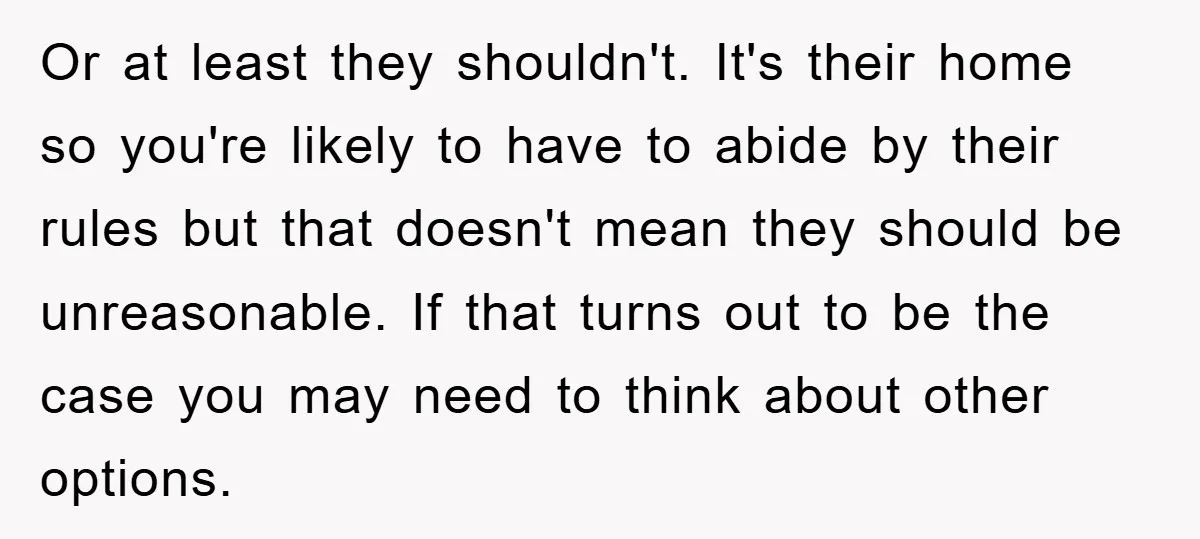 Or at least they shouldn't. It's their home so you're likely to have to abide by their rules but that doesn't mean they should be unreasonable. If that turns out...