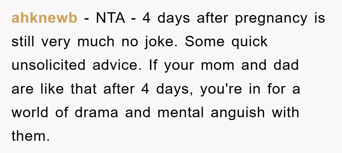 ahknewb − NTA - 4 days after pregnancy is still very much no joke. Some quick unsolicited advice. If your mom and dad are like that after 4 days, you're...