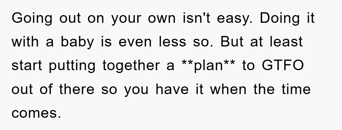 Going out on your own isn't easy. Doing it with a baby is even less so. But at least start putting together a **plan** to GTFO out of there so...