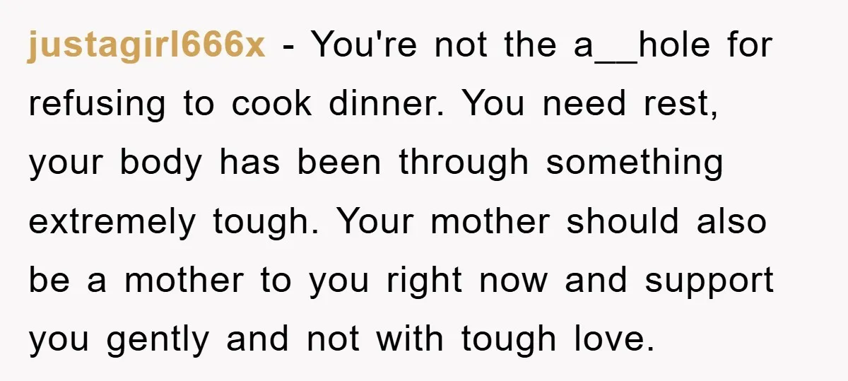 justagirl666x − You're not the a__hole for refusing to cook dinner. You need rest, your body has been through something extremely tough. Your mother should also be a mother to...