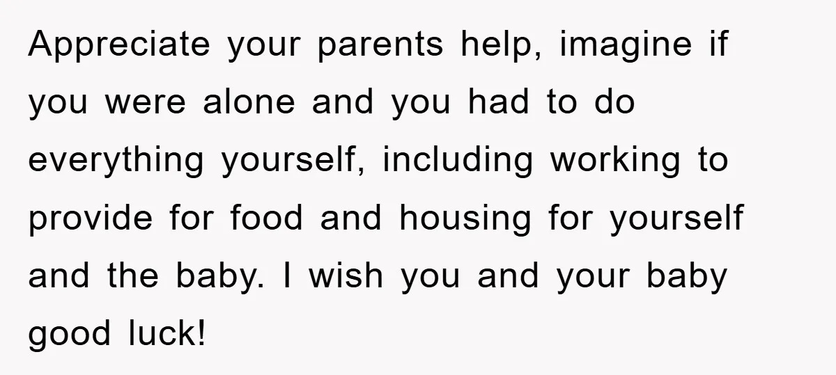 Appreciate your parents help, imagine if you were alone and you had to do everything yourself, including working to provide for food and housing for yourself and the baby. I...