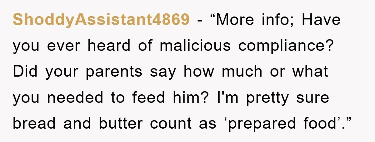 ShoddyAssistant4869 - “More info; Have you ever heard of malicious compliance? Did your parents say how much or what you needed to feed him? I'm pretty sure bread and butter...