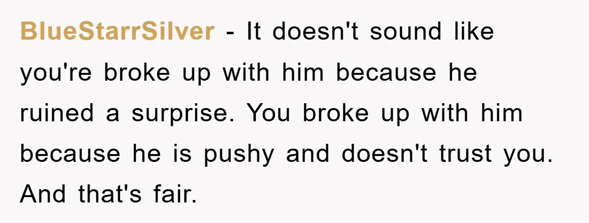 BlueStarrSilver − It doesn't sound like you're broke up with him because he ruined a surprise. You broke up with him because he is pushy and doesn't trust you. And...