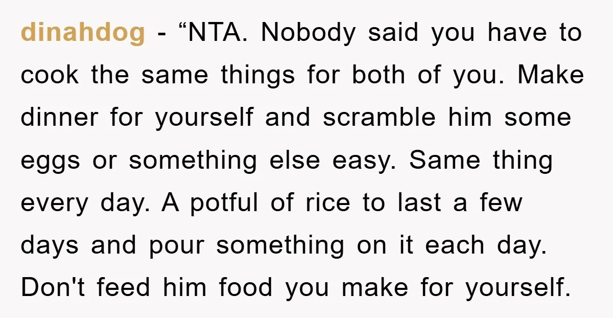 dinahdog - “NTA. Nobody said you have to cook the same things for both of you. Make dinner for yourself and scramble him some eggs or something else easy. Same...