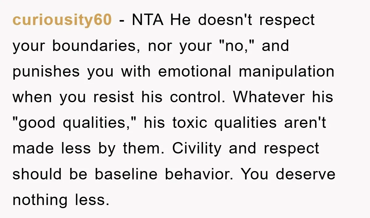 curiousity60 − NTA He doesn't respect your boundaries, nor your "no," and punishes you with emotional manipulation when you resist his control. Whatever his "good qualities," his toxic qualities aren't...