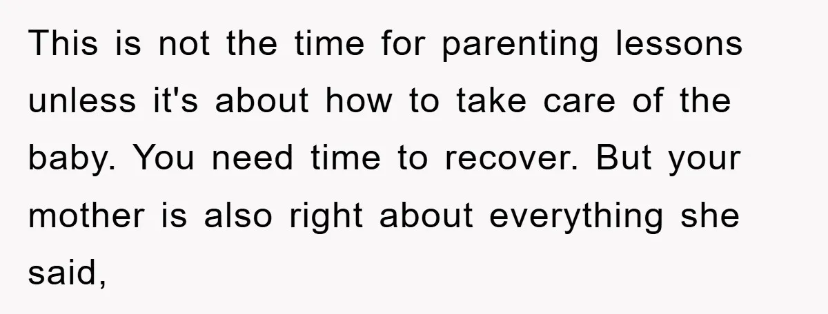 This is not the time for parenting lessons unless it's about how to take care of the baby. You need time to recover. But your mother is also right about...