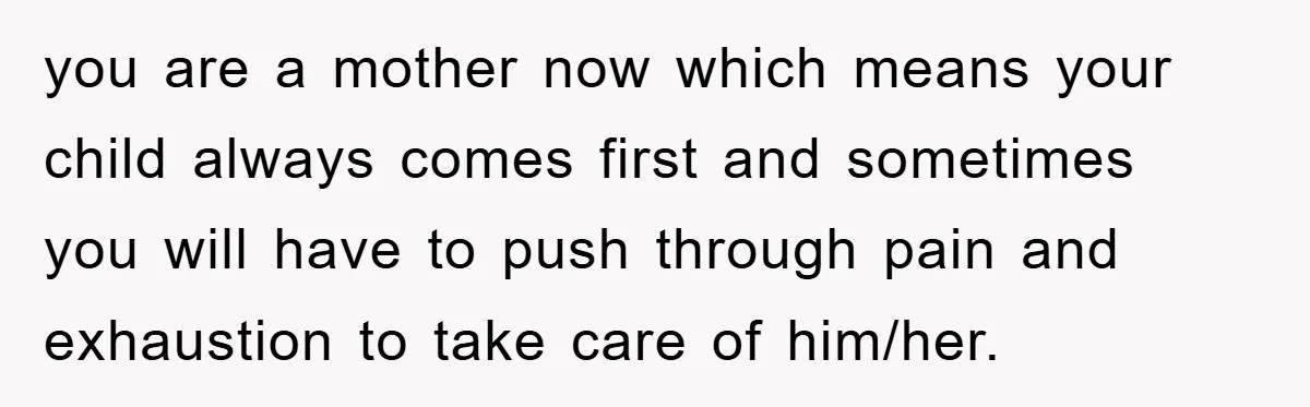 you are a mother now which means your child always comes first and sometimes you will have to push through pain and exhaustion to take care of him/her.
