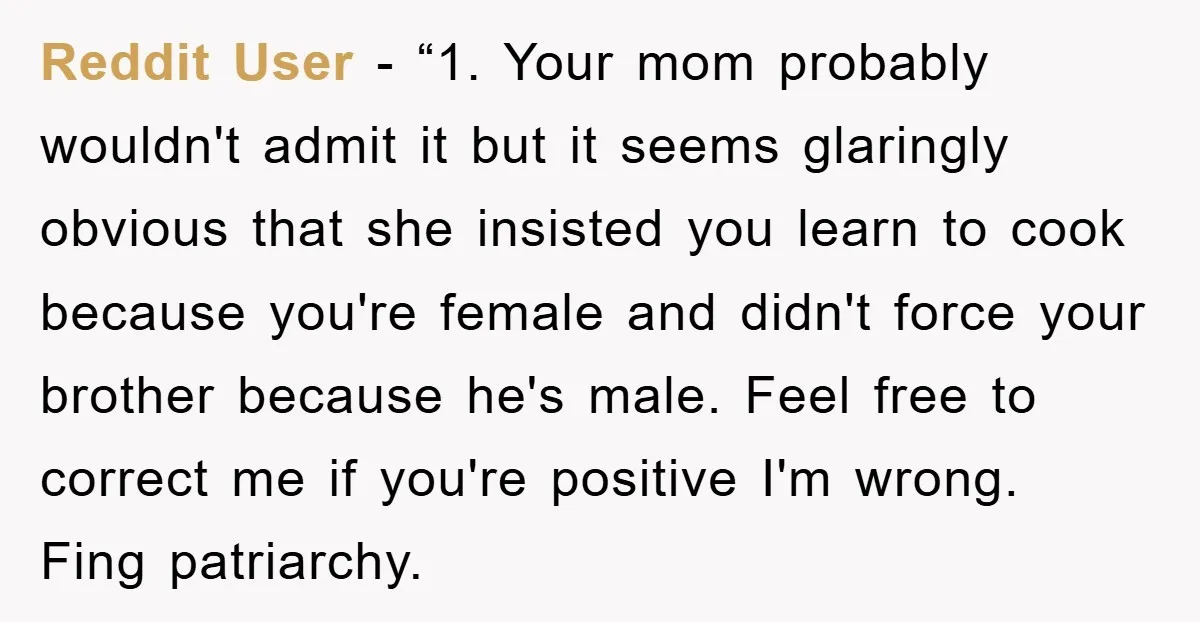 Reddit User - “1. Your mom probably wouldn't admit it but it seems glaringly obvious that she insisted you learn to cook because you're female and didn't force your brother...