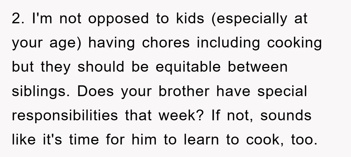 2. I'm not opposed to kids (especially at your age) having chores including cooking but they should be equitable between siblings. Does your brother have special responsibilities that week? If...