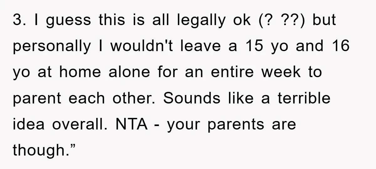 3. I guess this is all legally ok (? ??) but personally I wouldn't leave a 15 yo and 16 yo at home alone for an entire week to parent...