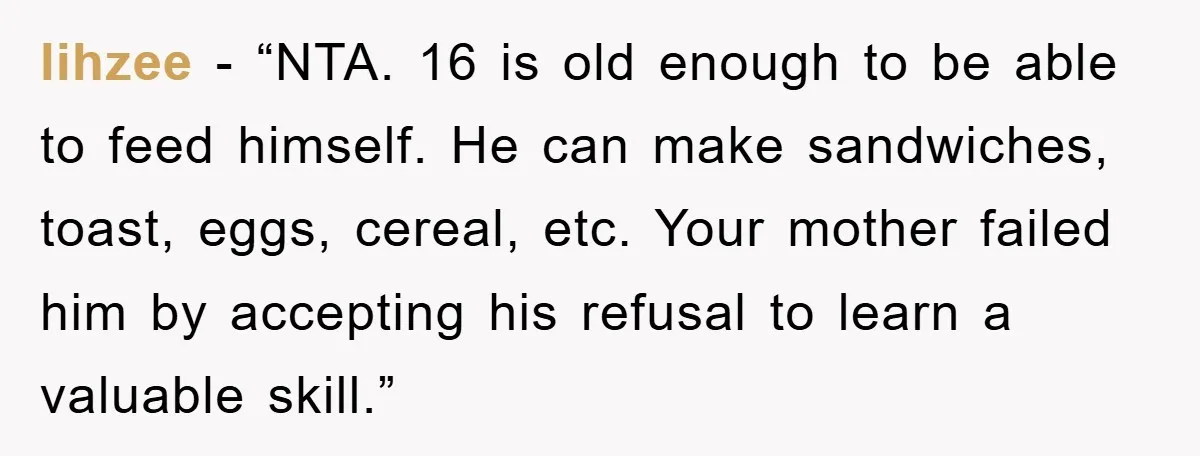 lihzee - “NTA. 16 is old enough to be able to feed himself. He can make sandwiches, toast, eggs, cereal, etc. Your mother failed him by accepting his refusal to...