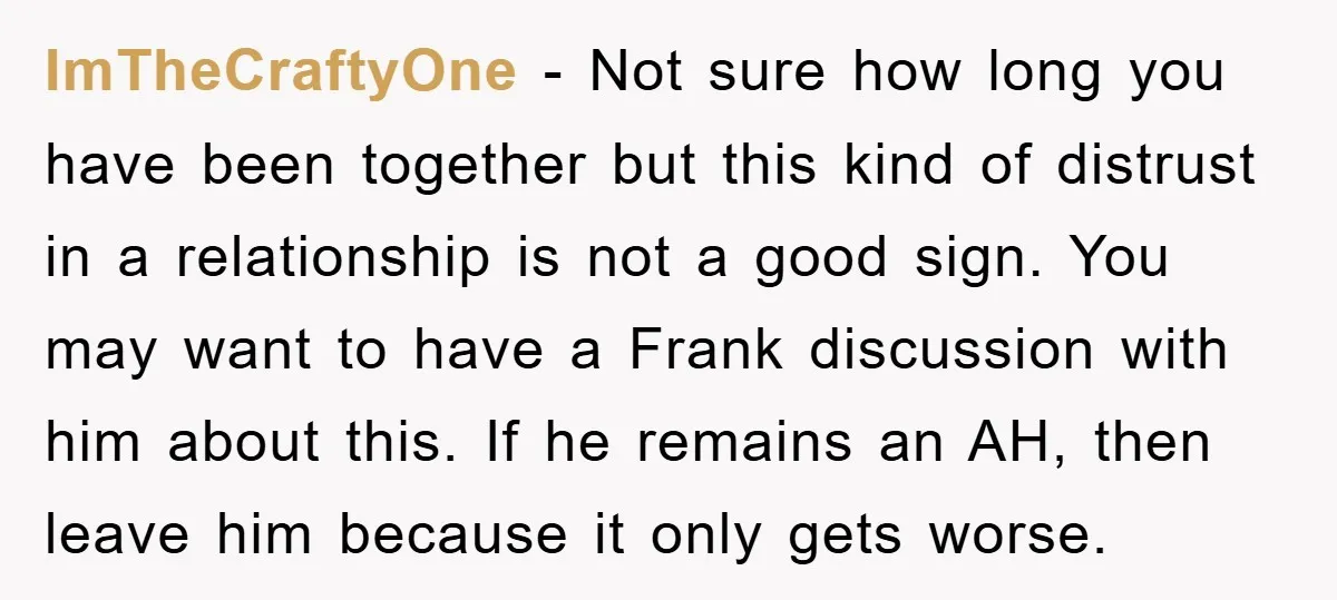ImTheCraftyOne − Not sure how long you have been together but this kind of distrust in a relationship is not a good sign. You may want to have a Frank...