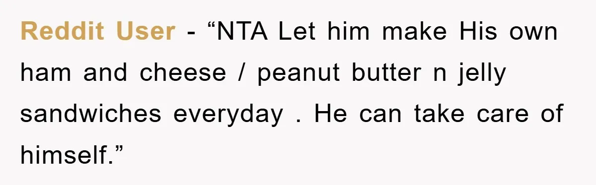 Reddit User - “NTA Let him make His own ham and cheese / peanut butter n jelly sandwiches everyday . He can take care of himself.”
