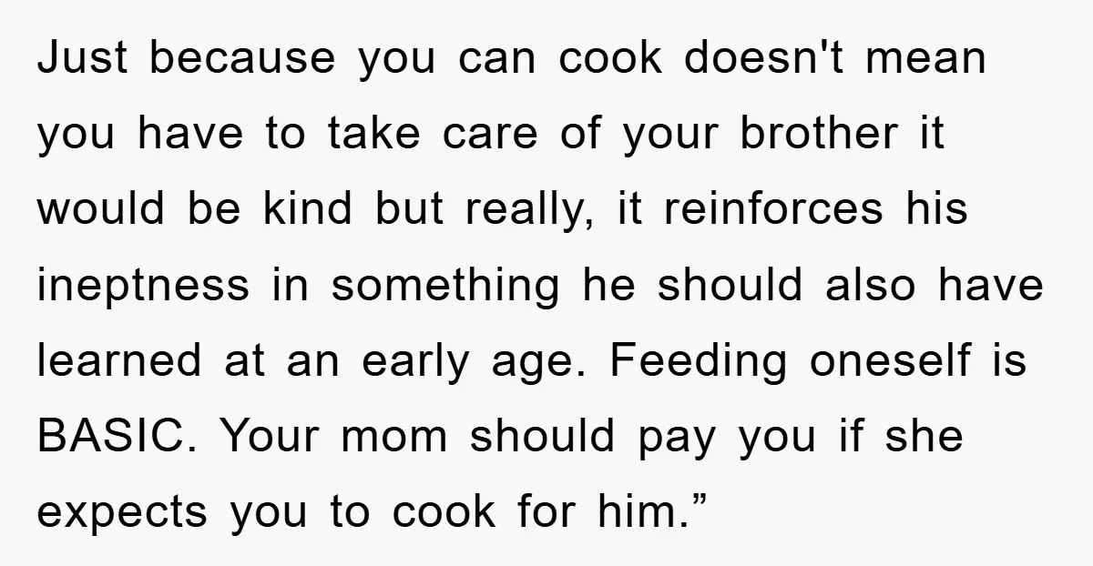 Just because you can cook doesn't mean you have to take care of your brother it would be kind but really, it reinforces his ineptness in something he should also...