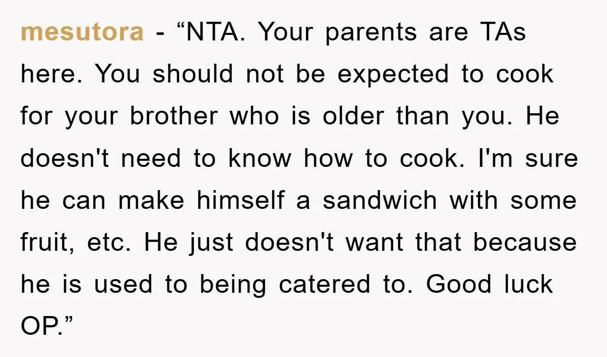 mesutora - “NTA. Your parents are TAs here. You should not be expected to cook for your brother who is older than you. He doesn't need to know how to...