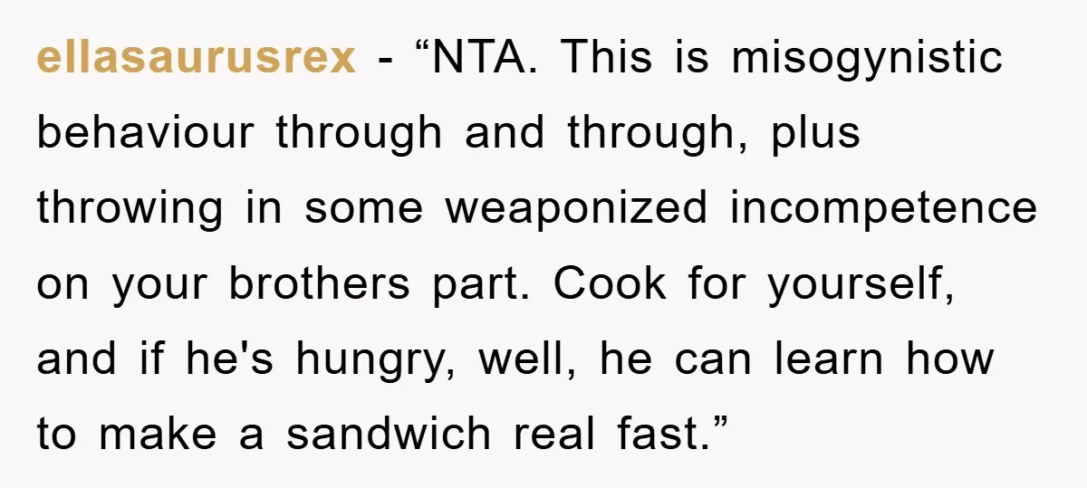 ellasaurusrex - “NTA. This is misogynistic behaviour through and through, plus throwing in some weaponized incompetence on your brothers part. Cook for yourself, and if he's hungry, well, he can...