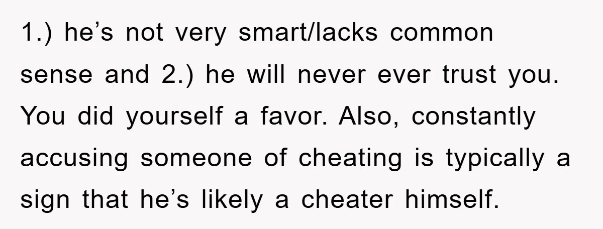 1.) he’s not very smart/lacks common sense and 2.) he will never ever trust you. You did yourself a favor. Also, constantly accusing someone of cheating is typically a sign...
