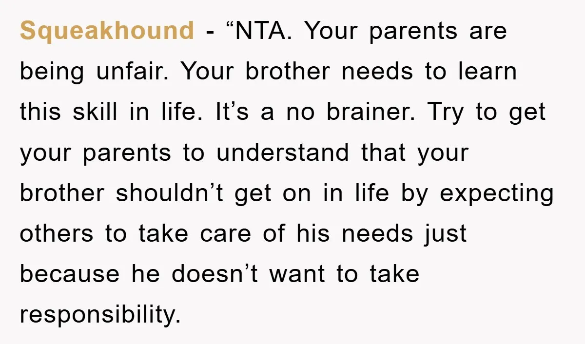 Squeakhound - “NTA. Your parents are being unfair. Your brother needs to learn this skill in life. It’s a no brainer. Try to get your parents to understand that your...