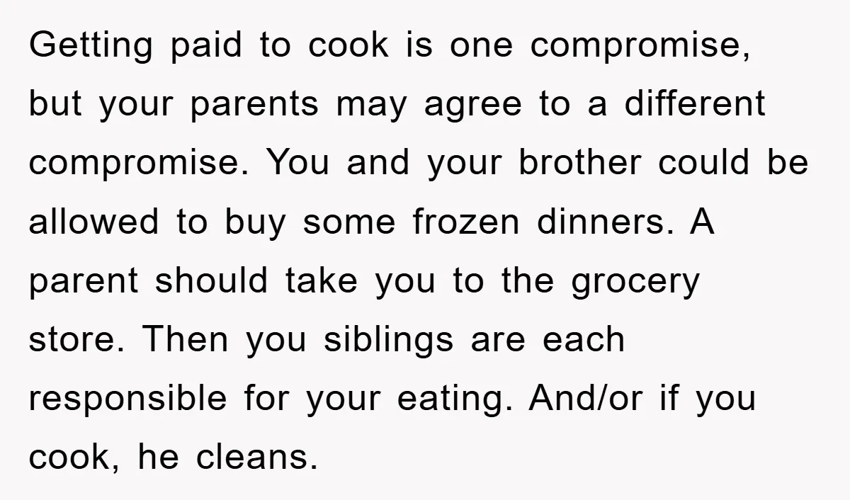 Getting paid to cook is one compromise, but your parents may agree to a different compromise. You and your brother could be allowed to buy some frozen dinners. A parent...